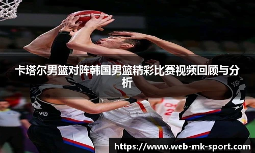 卡塔尔男篮对阵韩国男篮精彩比赛视频回顾与分析